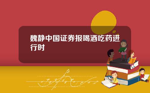 魏静中国证券报喝酒吃药进行时