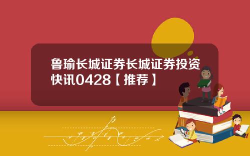 鲁瑜长城证券长城证券投资快讯0428【推荐】