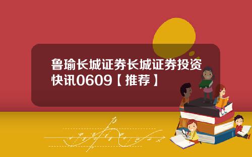 鲁瑜长城证券长城证券投资快讯0609【推荐】