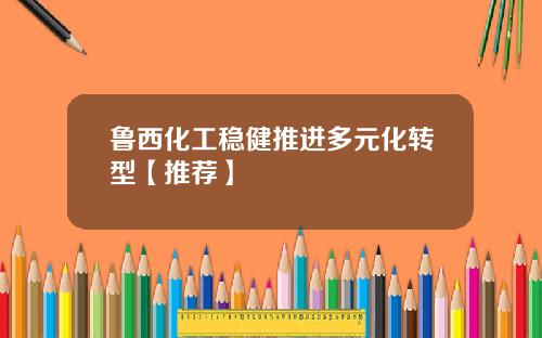 鲁西化工稳健推进多元化转型【推荐】