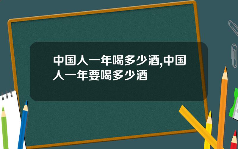 中国人一年喝多少酒,中国人一年要喝多少酒