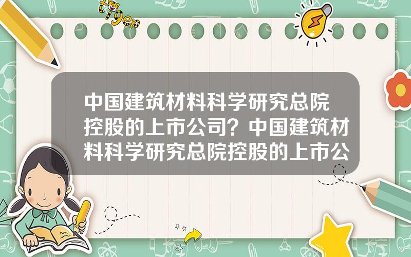中国建筑材料科学研究总院控股的上市公司？中国建筑材料科学研究总院控股的上市公司是