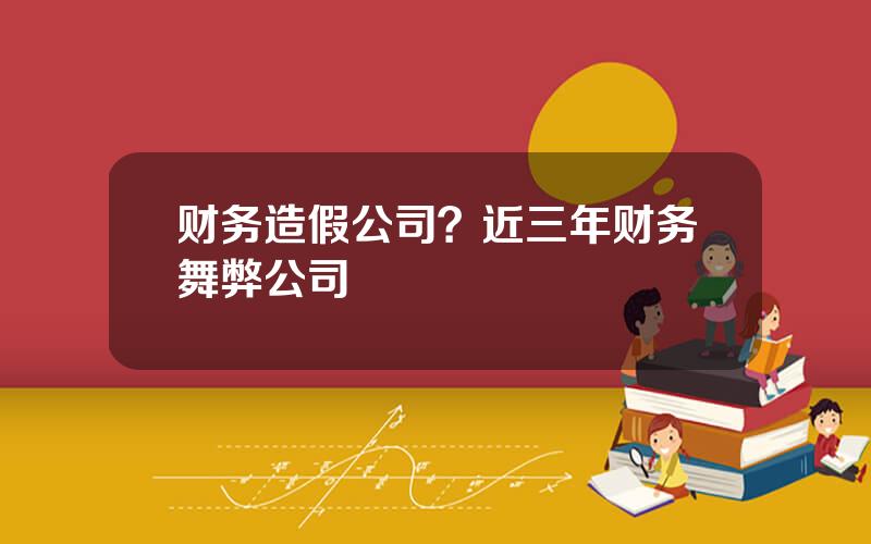 财务造假公司？近三年财务舞弊公司