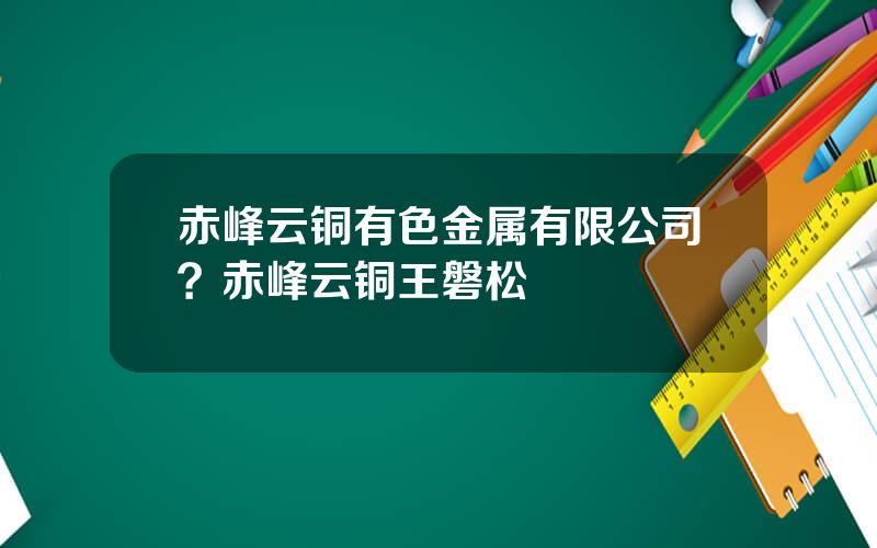 赤峰云铜有色金属有限公司？赤峰云铜王磐松