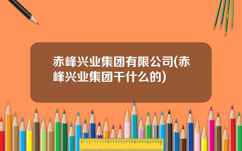 赤峰兴业集团有限公司(赤峰兴业集团干什么的)
