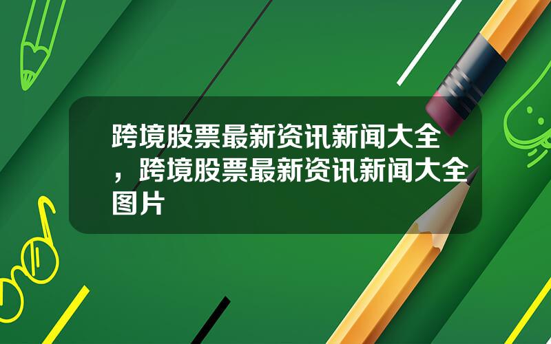 跨境股票最新资讯新闻大全，跨境股票最新资讯新闻大全图片
