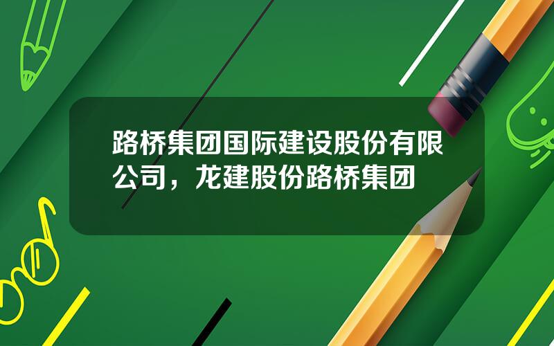 路桥集团国际建设股份有限公司，龙建股份路桥集团