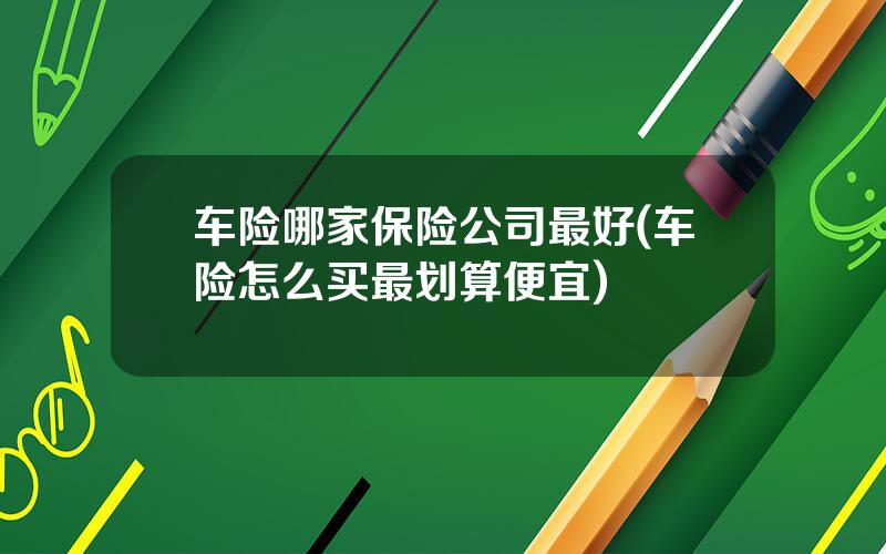 车险哪家保险公司最好(车险怎么买最划算便宜)