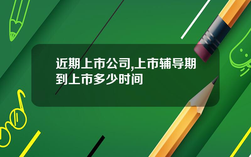 近期上市公司,上市辅导期到上市多少时间