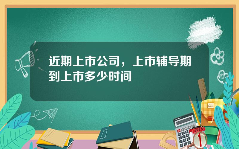 近期上市公司，上市辅导期到上市多少时间