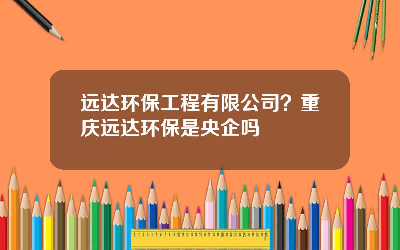 远达环保工程有限公司？重庆远达环保是央企吗