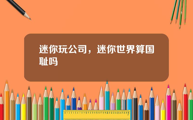 迷你玩公司，迷你世界算国耻吗