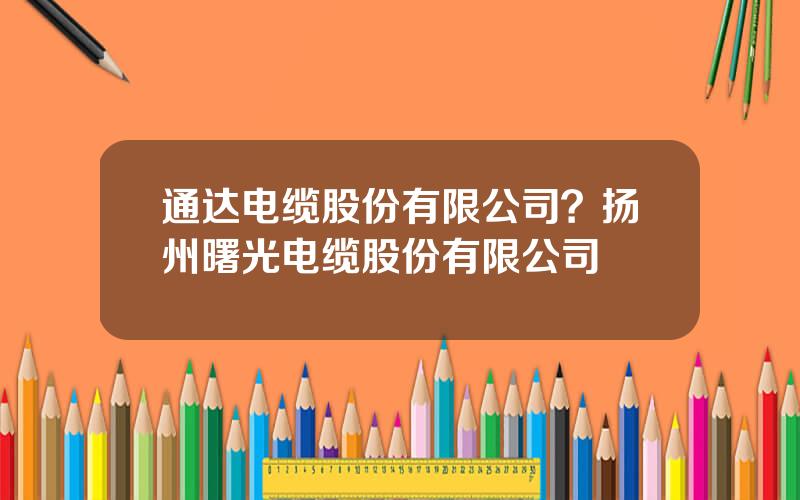 通达电缆股份有限公司？扬州曙光电缆股份有限公司