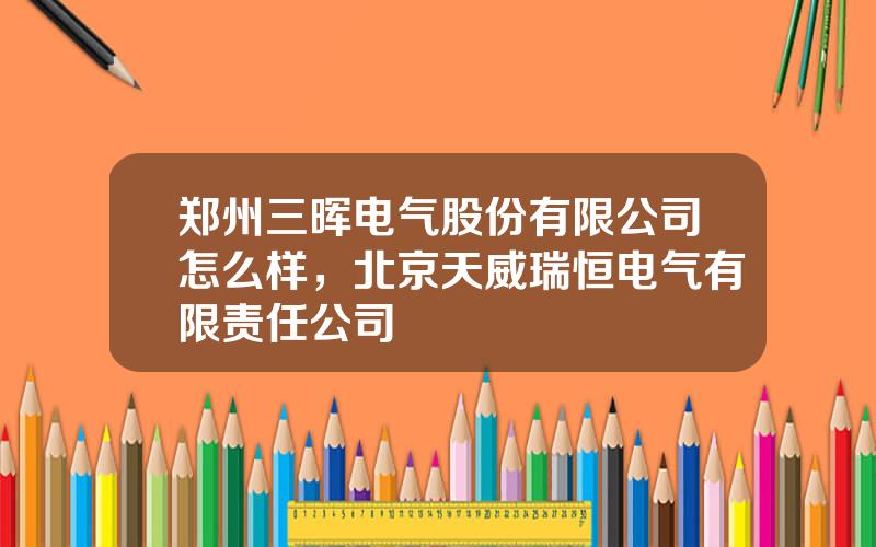 郑州三晖电气股份有限公司怎么样，北京天威瑞恒电气有限责任公司