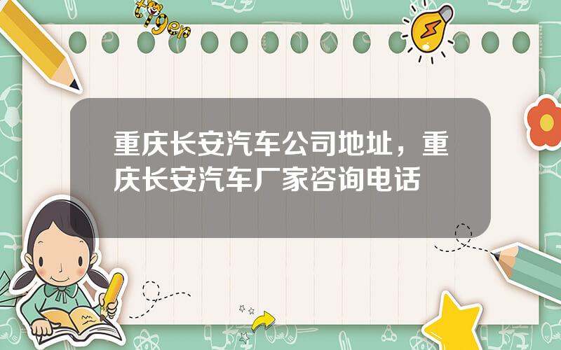 重庆长安汽车公司地址，重庆长安汽车厂家咨询电话