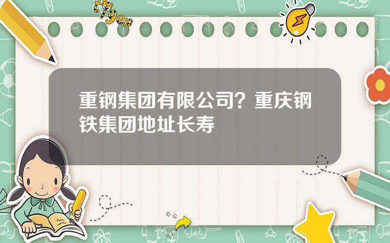 重钢集团有限公司？重庆钢铁集团地址长寿