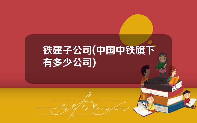 铁建子公司(中国中铁旗下有多少公司)