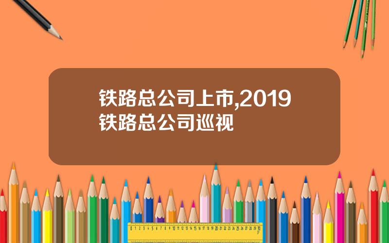 铁路总公司上市,2019铁路总公司巡视