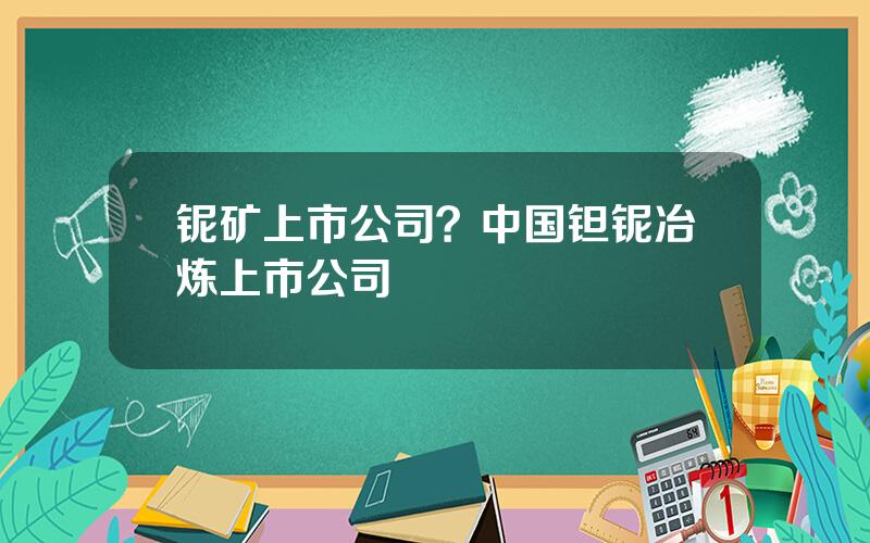 铌矿上市公司？中国钽铌冶炼上市公司