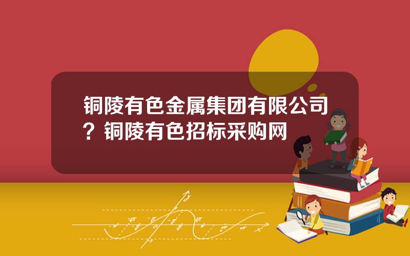 铜陵有色金属集团有限公司？铜陵有色招标采购网