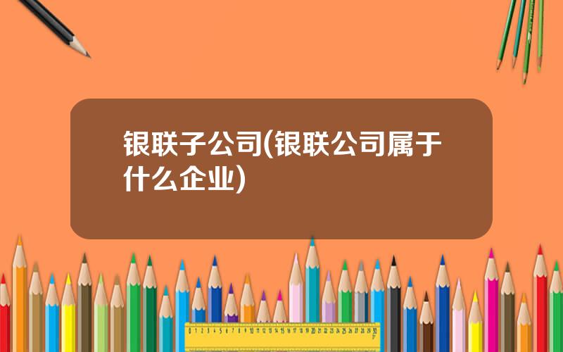 银联子公司(银联公司属于什么企业)