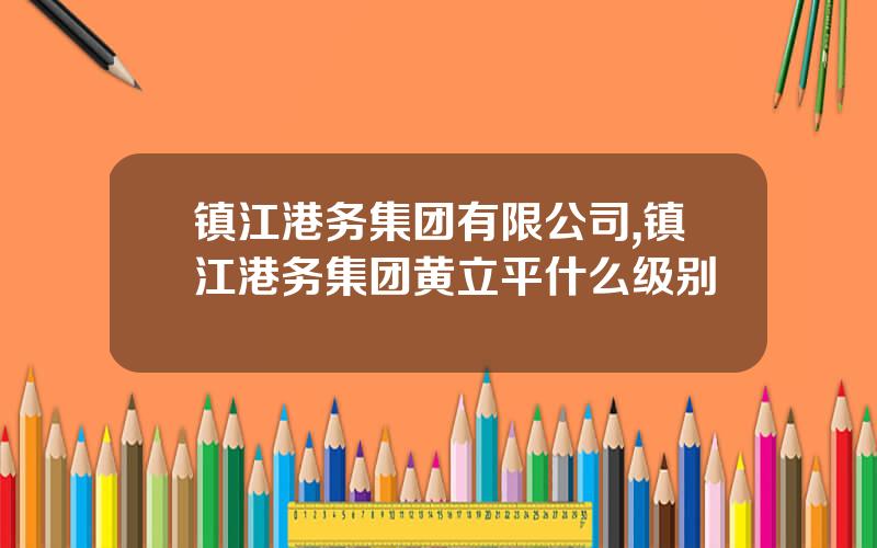 镇江港务集团有限公司,镇江港务集团黄立平什么级别