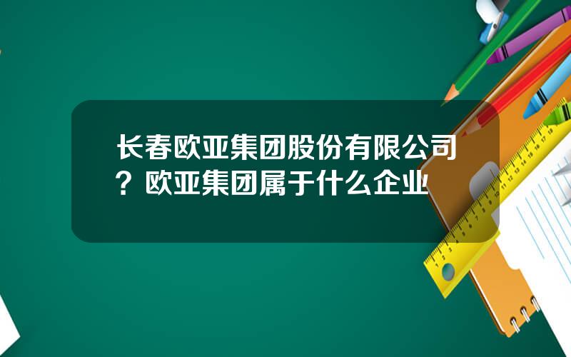 长春欧亚集团股份有限公司？欧亚集团属于什么企业