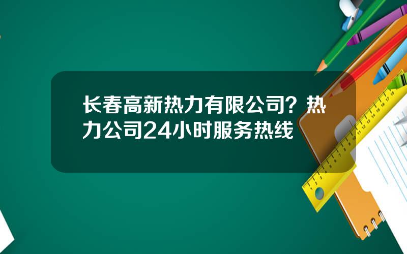 长春高新热力有限公司？热力公司24小时服务热线