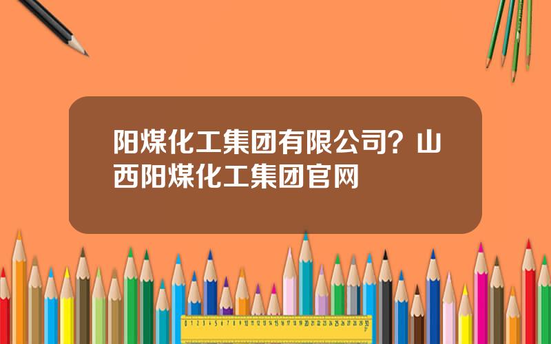 阳煤化工集团有限公司？山西阳煤化工集团官网