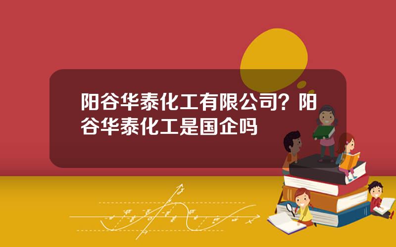阳谷华泰化工有限公司？阳谷华泰化工是国企吗