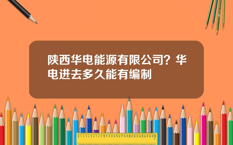 陕西华电能源有限公司？华电进去多久能有编制