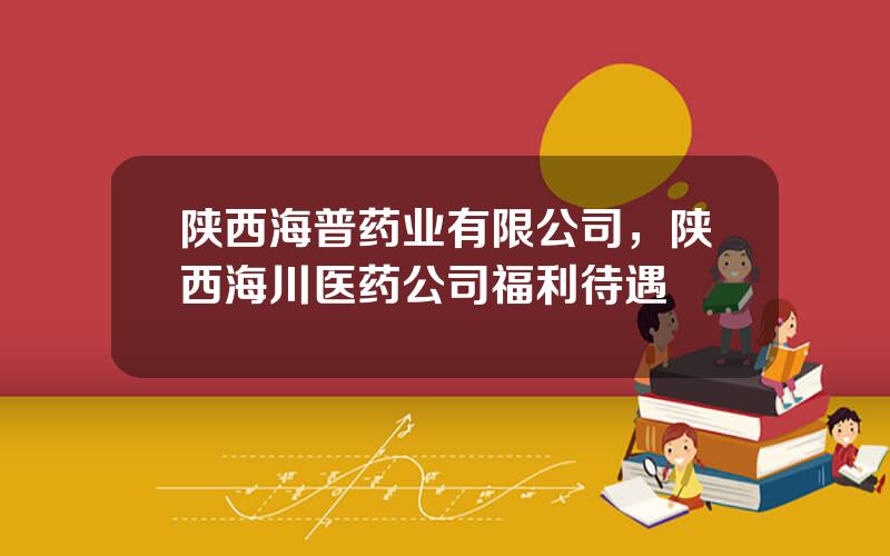 陕西海普药业有限公司，陕西海川医药公司福利待遇