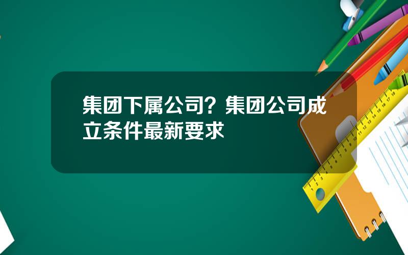 集团下属公司？集团公司成立条件最新要求