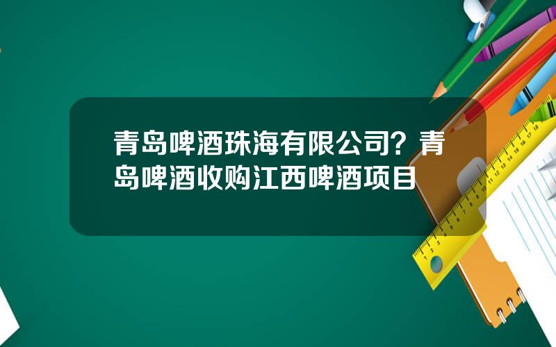 青岛啤酒珠海有限公司？青岛啤酒收购江西啤酒项目