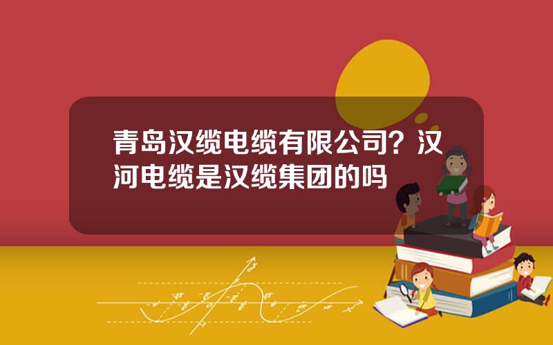 青岛汉缆电缆有限公司？汉河电缆是汉缆集团的吗
