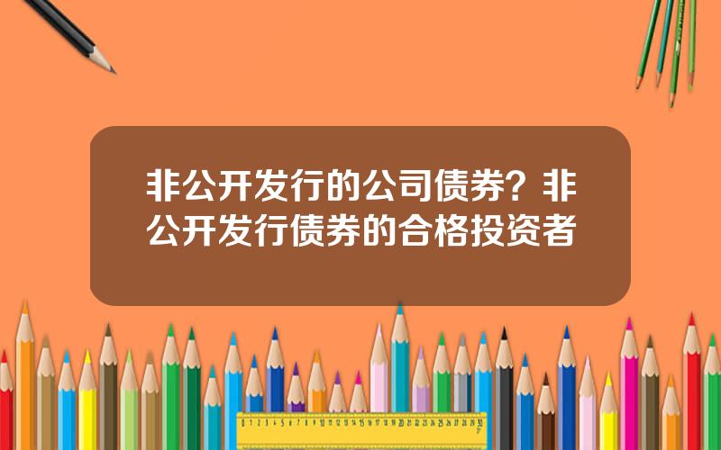非公开发行的公司债券？非公开发行债券的合格投资者
