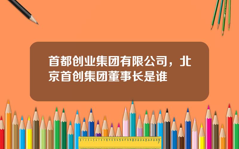 首都创业集团有限公司，北京首创集团董事长是谁
