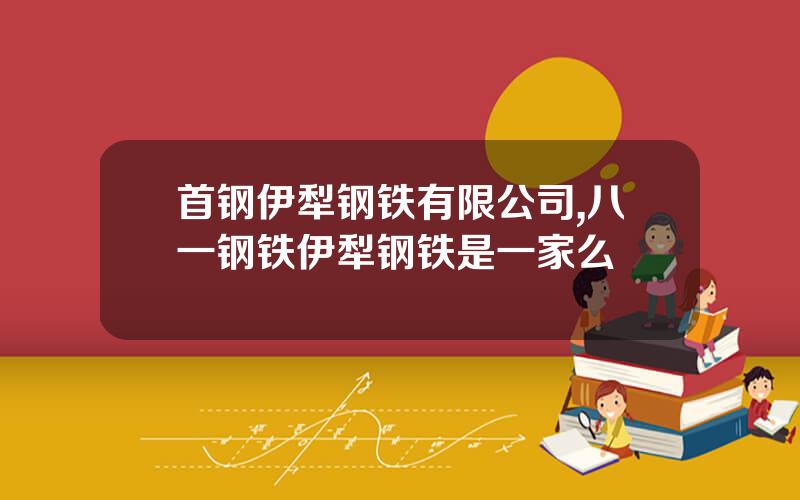 首钢伊犁钢铁有限公司,八一钢铁伊犁钢铁是一家么