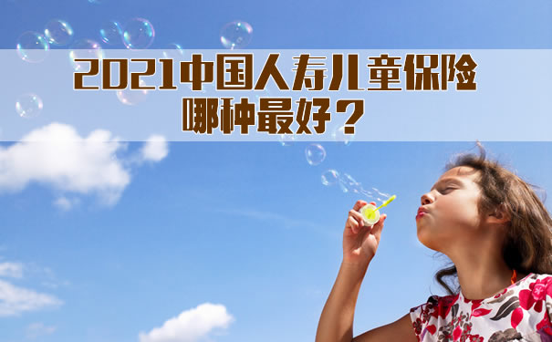 中国人寿儿童保险哪种最好！2021中国人寿儿童保险哪种最好